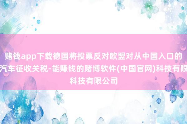 赌钱app下载德国将投票反对欧盟对从中国入口的电动汽车征收关税-能赚钱的赌博软件(中国官网)科技有限公司