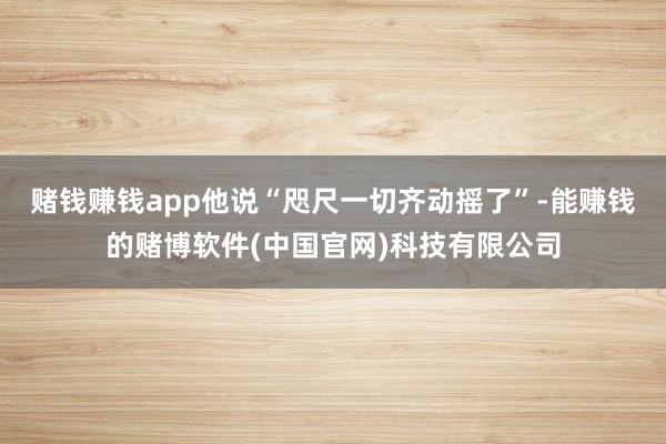 赌钱赚钱app他说“咫尺一切齐动摇了”-能赚钱的赌博软件(中国官网)科技有限公司