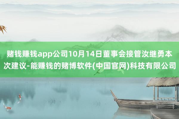 赌钱赚钱app公司10月14日董事会接管汝继勇本次建议-能赚钱的赌博软件(中国官网)科技有限公司