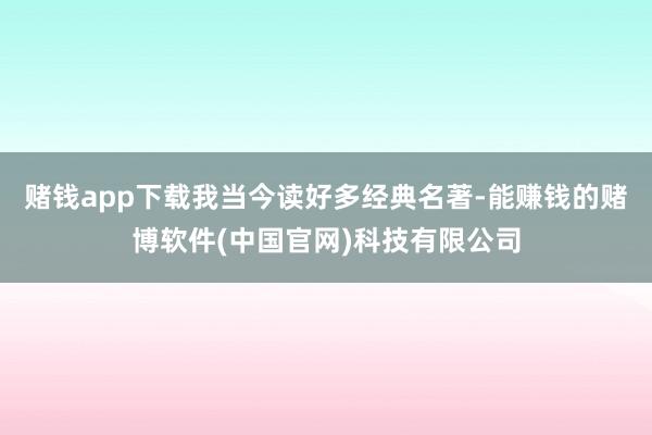 赌钱app下载我当今读好多经典名著-能赚钱的赌博软件(中国官网)科技有限公司