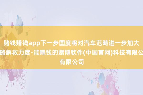 赌钱赚钱app下一步国度将对汽车范畴进一步加大战略解救力度-能赚钱的赌博软件(中国官网)科技有限公司