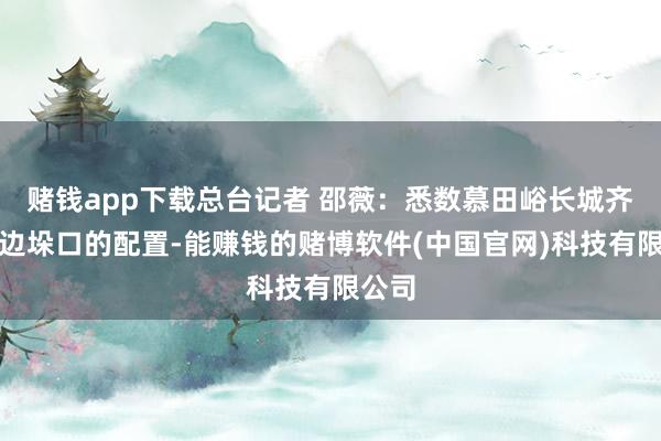 赌钱app下载总台记者 邵薇：悉数慕田峪长城齐是双边垛口的配置-能赚钱的赌博软件(中国官网)科技有限公司
