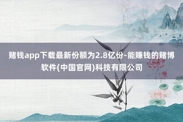 赌钱app下载最新份额为2.8亿份-能赚钱的赌博软件(中国官网)科技有限公司