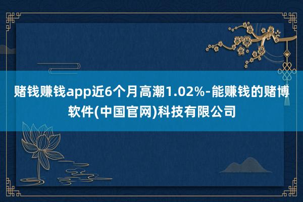 赌钱赚钱app近6个月高潮1.02%-能赚钱的赌博软件(中国官网)科技有限公司