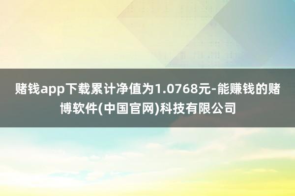 赌钱app下载累计净值为1.0768元-能赚钱的赌博软件(中国官网)科技有限公司