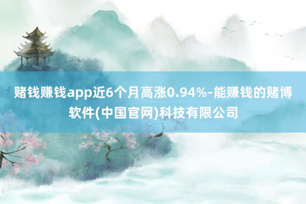 赌钱赚钱app近6个月高涨0.94%-能赚钱的赌博软件(中国官网)科技有限公司