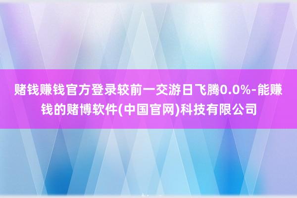 赌钱赚钱官方登录较前一交游日飞腾0.0%-能赚钱的赌博软件(中国官网)科技有限公司