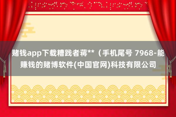 赌钱app下载糟践者蒋**（手机尾号 7968-能赚钱的赌博软件(中国官网)科技有限公司
