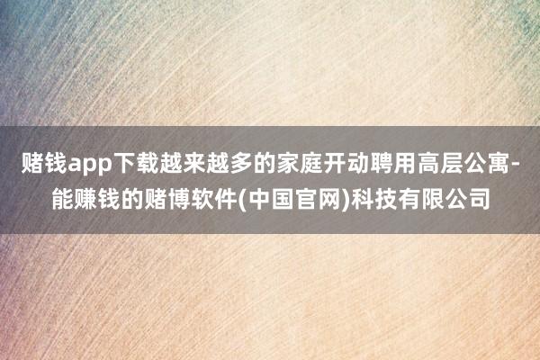 赌钱app下载越来越多的家庭开动聘用高层公寓-能赚钱的赌博软件(中国官网)科技有限公司