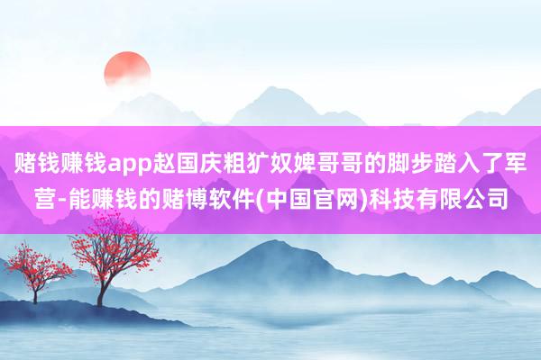 赌钱赚钱app赵国庆粗犷奴婢哥哥的脚步踏入了军营-能赚钱的赌博软件(中国官网)科技有限公司