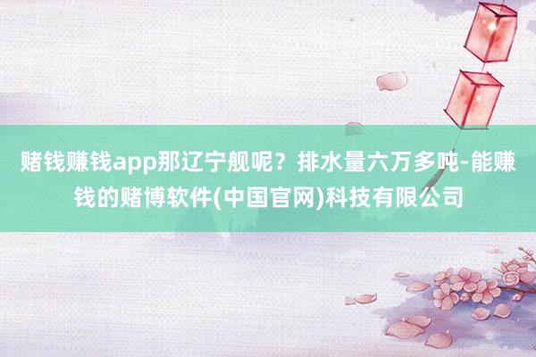 赌钱赚钱app那辽宁舰呢？排水量六万多吨-能赚钱的赌博软件(中国官网)科技有限公司