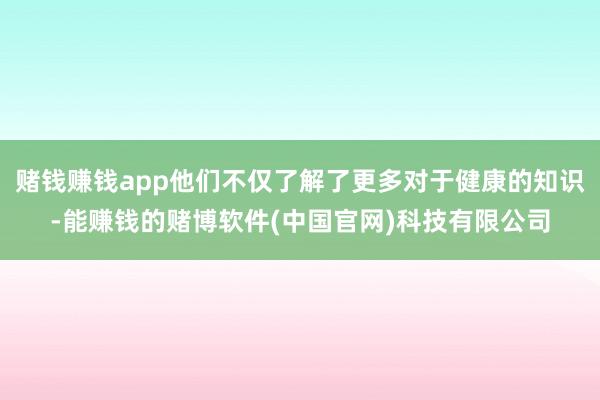 赌钱赚钱app他们不仅了解了更多对于健康的知识-能赚钱的赌博软件(中国官网)科技有限公司