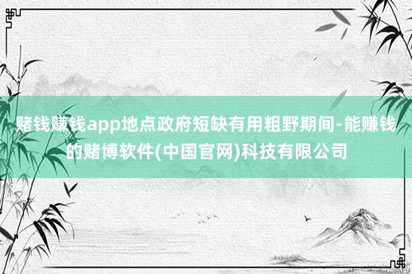 赌钱赚钱app地点政府短缺有用粗野期间-能赚钱的赌博软件(中国官网)科技有限公司