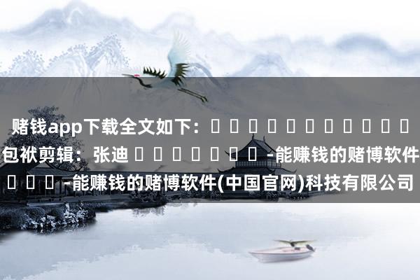赌钱app下载全文如下：												  								包袱剪辑：张迪 							-能赚钱的赌博软件(中国官网)科技有限公司