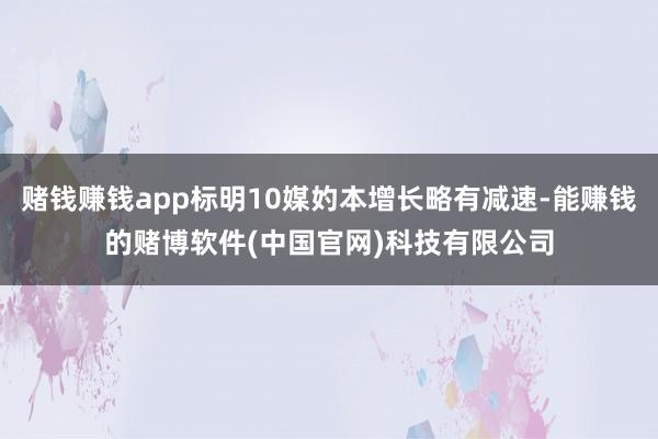 赌钱赚钱app标明10媒妁本增长略有减速-能赚钱的赌博软件(中国官网)科技有限公司