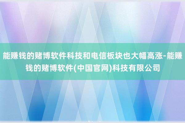 能赚钱的赌博软件科技和电信板块也大幅高涨-能赚钱的赌博软件(中国官网)科技有限公司