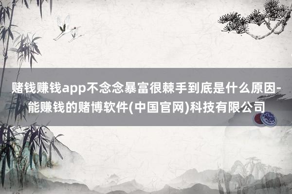 赌钱赚钱app不念念暴富很棘手到底是什么原因-能赚钱的赌博软件(中国官网)科技有限公司