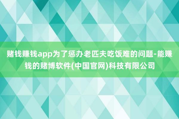 赌钱赚钱app为了惩办老匹夫吃饭难的问题-能赚钱的赌博软件(中国官网)科技有限公司