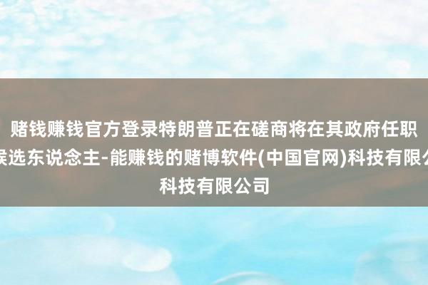 赌钱赚钱官方登录特朗普正在磋商将在其政府任职的候选东说念主-能赚钱的赌博软件(中国官网)科技有限公司