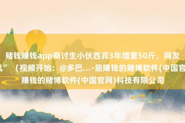 赌钱赚钱app商讨生小伙西宾3年增重50斤，网友戏称：“童颜巨肌” （视频开始：@多巴...-能赚钱的赌博软件(中国官网)科技有限公司