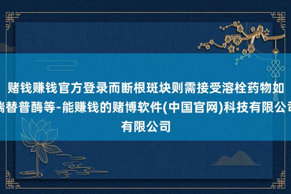 赌钱赚钱官方登录而断根斑块则需接受溶栓药物如瑞替普酶等-能赚钱的赌博软件(中国官网)科技有限公司