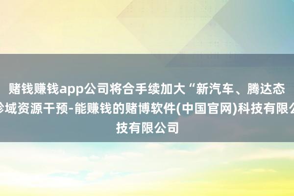 赌钱赚钱app公司将合手续加大“新汽车、腾达态”畛域资源干预-能赚钱的赌博软件(中国官网)科技有限公司