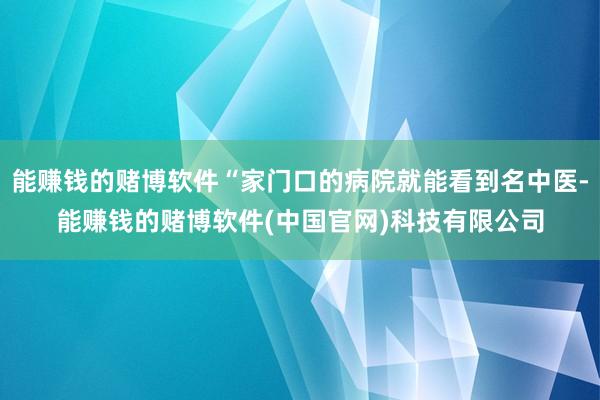 能赚钱的赌博软件“家门口的病院就能看到名中医-能赚钱的赌博软件(中国官网)科技有限公司