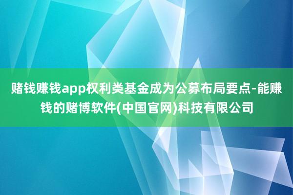 赌钱赚钱app权利类基金成为公募布局要点-能赚钱的赌博软件(中国官网)科技有限公司