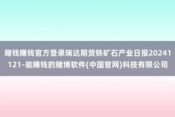赌钱赚钱官方登录瑞达期货铁矿石产业日报20241121-能赚钱的赌博软件(中国官网)科技有限公司