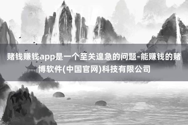 赌钱赚钱app是一个至关遑急的问题-能赚钱的赌博软件(中国官网)科技有限公司