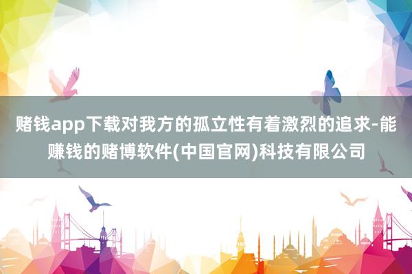 赌钱app下载对我方的孤立性有着激烈的追求-能赚钱的赌博软件(中国官网)科技有限公司