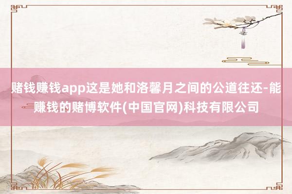赌钱赚钱app这是她和洛馨月之间的公道往还-能赚钱的赌博软件(中国官网)科技有限公司