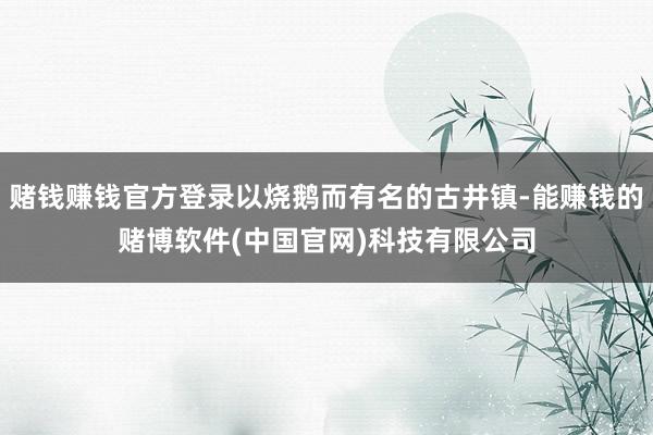 赌钱赚钱官方登录以烧鹅而有名的古井镇-能赚钱的赌博软件(中国官网)科技有限公司