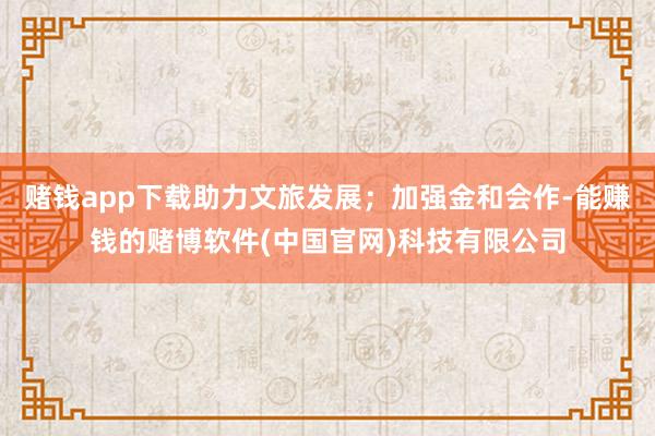 赌钱app下载助力文旅发展；加强金和会作-能赚钱的赌博软件(中国官网)科技有限公司