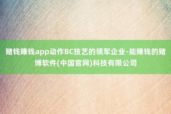 赌钱赚钱app动作BC技艺的领军企业-能赚钱的赌博软件(中国官网)科技有限公司