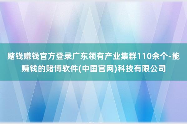赌钱赚钱官方登录广东领有产业集群110余个-能赚钱的赌博软件(中国官网)科技有限公司