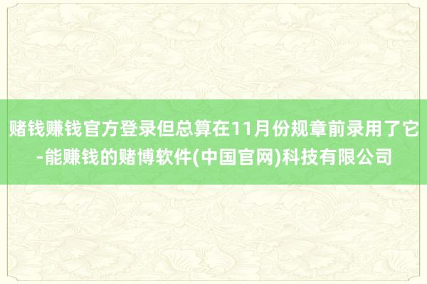 赌钱赚钱官方登录但总算在11月份规章前录用了它-能赚钱的赌博软件(中国官网)科技有限公司