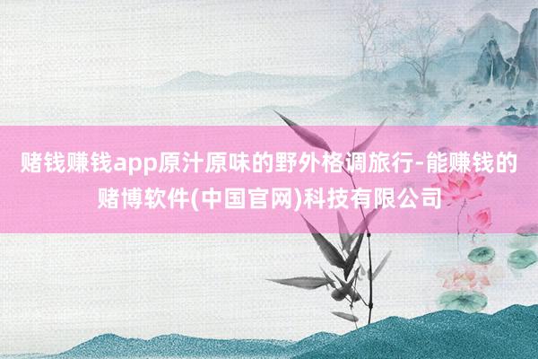 赌钱赚钱app原汁原味的野外格调旅行-能赚钱的赌博软件(中国官网)科技有限公司