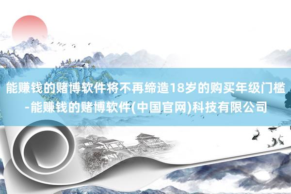 能赚钱的赌博软件将不再缔造18岁的购买年级门槛-能赚钱的赌博软件(中国官网)科技有限公司