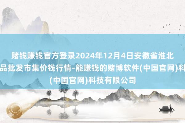 赌钱赚钱官方登录2024年12月4日安徽省淮北市中瑞农居品批发市集价钱行情-能赚钱的赌博软件(中国官网)科技有限公司