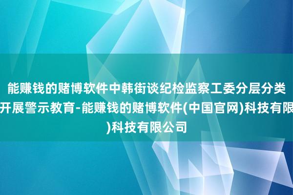 能赚钱的赌博软件中韩街谈纪检监察工委分层分类靶向开展警示教育-能赚钱的赌博软件(中国官网)科技有限公司