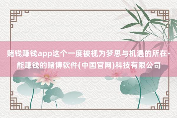 赌钱赚钱app这个一度被视为梦思与机遇的所在-能赚钱的赌博软件(中国官网)科技有限公司