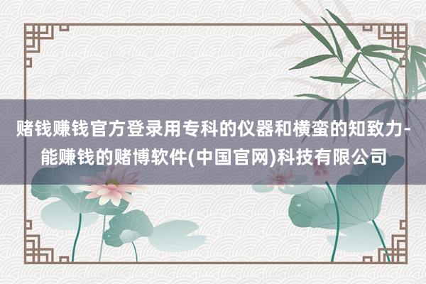 赌钱赚钱官方登录用专科的仪器和横蛮的知致力-能赚钱的赌博软件(中国官网)科技有限公司