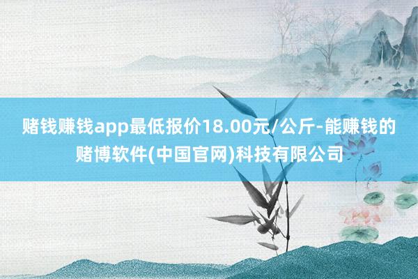 赌钱赚钱app最低报价18.00元/公斤-能赚钱的赌博软件(中国官网)科技有限公司