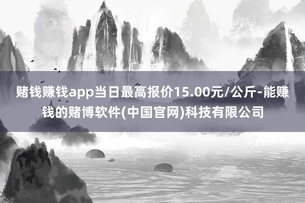 赌钱赚钱app当日最高报价15.00元/公斤-能赚钱的赌博软件(中国官网)科技有限公司