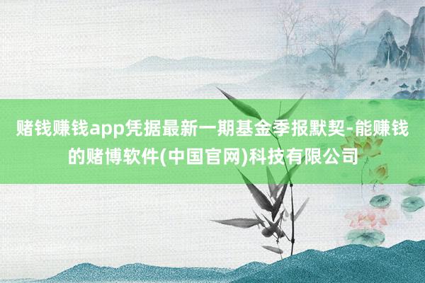 赌钱赚钱app凭据最新一期基金季报默契-能赚钱的赌博软件(中国官网)科技有限公司