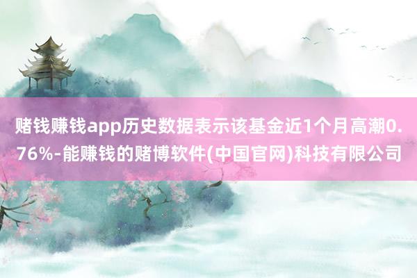 赌钱赚钱app历史数据表示该基金近1个月高潮0.76%-能赚钱的赌博软件(中国官网)科技有限公司