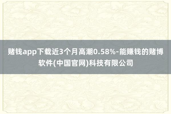 赌钱app下载近3个月高潮0.58%-能赚钱的赌博软件(中国官网)科技有限公司