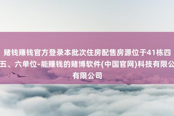 赌钱赚钱官方登录本批次住房配售房源位于41栋四、五、六单位-能赚钱的赌博软件(中国官网)科技有限公司