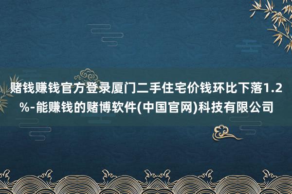 赌钱赚钱官方登录厦门二手住宅价钱环比下落1.2%-能赚钱的赌博软件(中国官网)科技有限公司